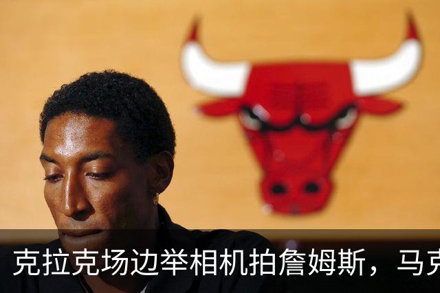 克拉克场边举相机拍詹姆斯，马克西赛后坦言见到她有点追星