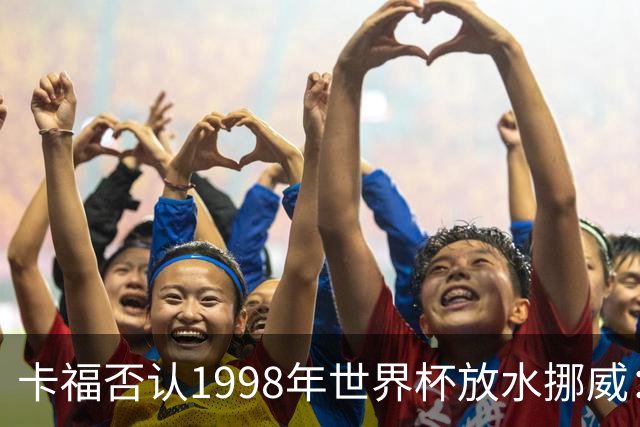 卡福否认1998年世界杯放水挪威：巴西从未想过输球
