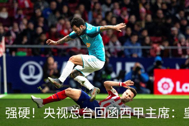 强硬！央视总台回函西甲主席：皇马姆巴佩均需道歉 已叫停转播西甲