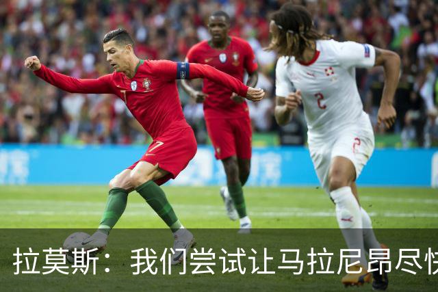拉莫斯：我们尝试让马拉尼昂尽快恢复，马亚出场概率较低