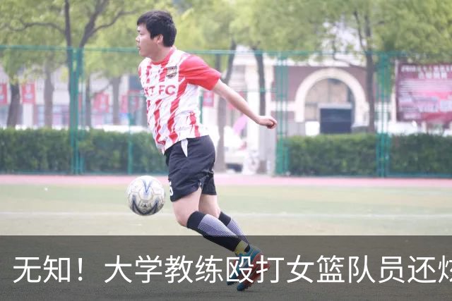 无知！大学教练殴打女篮队员还炫耀 若构成轻伤：涉嫌故意伤害或判刑