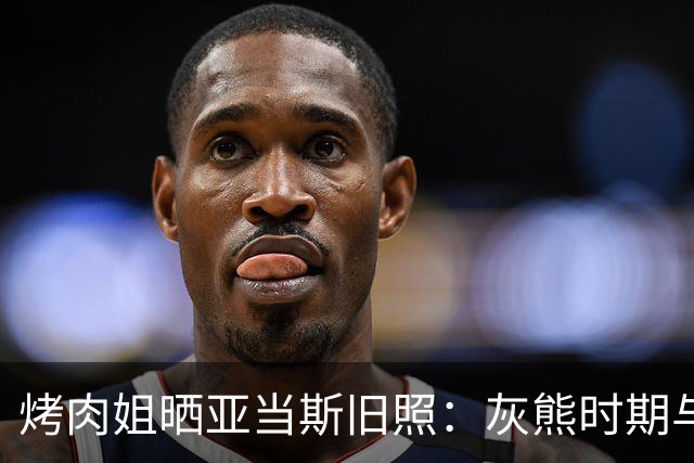 烤肉姐晒亚当斯旧照：灰熊时期与价值观宣传牌同框