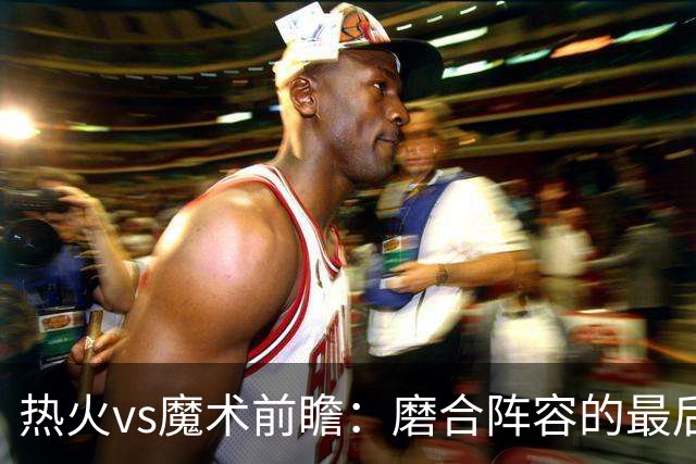 热火vs魔术前瞻：磨合阵容的最后机会，字母哥预计将出战