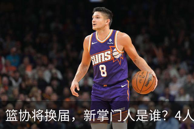 篮协将换届，新掌门人是谁？4人呼声最高，姚明在列，配3个副会长