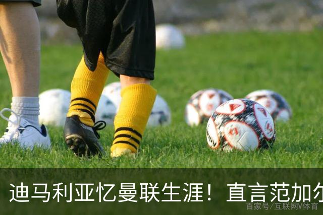 迪马利亚忆曼联生涯！直言范加尔毁了自己，是生涯最差教练