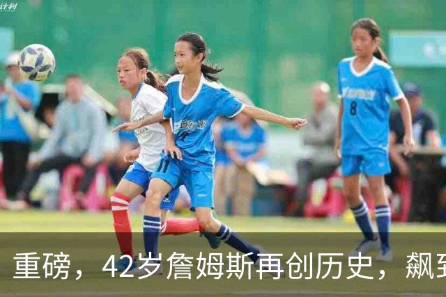 重磅，42岁詹姆斯再创历史，飙到联盟第一……