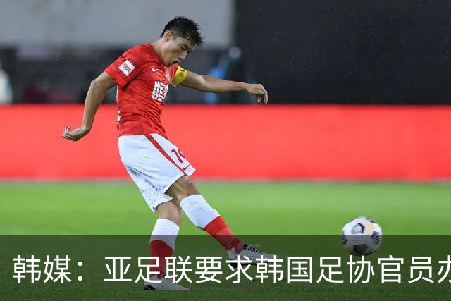 韩媒：亚足联要求韩国足协官员办理签证，赛事筹备仍按计划推进