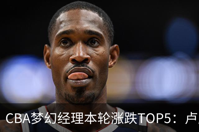 CBA梦幻经理本轮涨跌TOP5：卢鹏羽上涨38.66%领涨，张镇麟位列第三！
